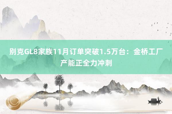 别克GL8家族11月订单突破1.5万台：金桥工厂产能正全力冲刺