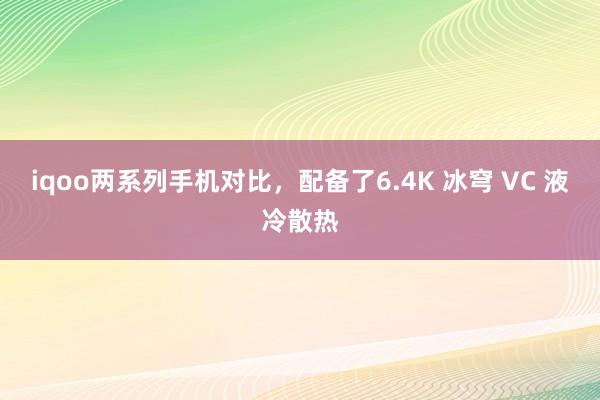 iqoo两系列手机对比，配备了6.4K 冰穹 VC 液冷散热