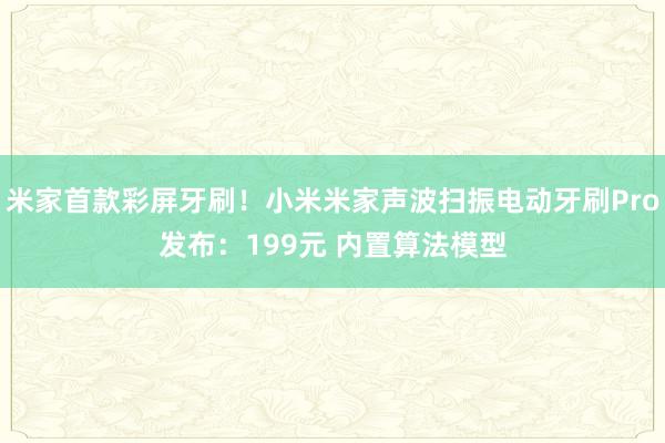 米家首款彩屏牙刷！小米米家声波扫振电动牙刷Pro发布：199元 内置算法模型