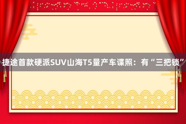 捷途首款硬派SUV山海T5量产车谍照：有“三把锁”