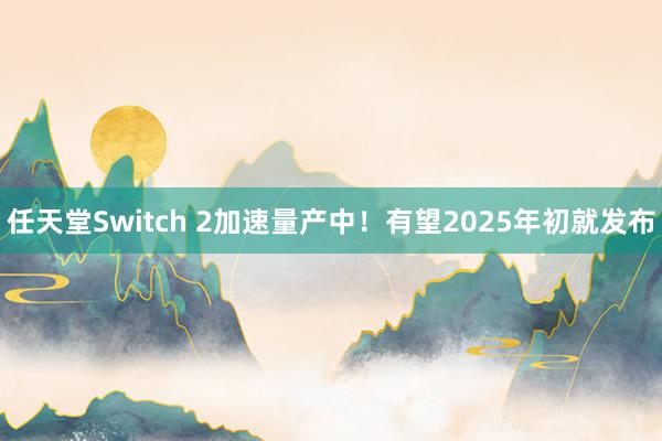 任天堂Switch 2加速量产中！有望2025年初就发布