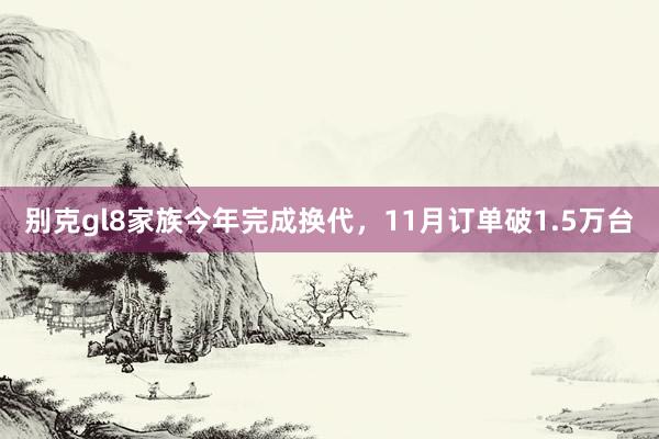 别克gl8家族今年完成换代，11月订单破1.5万台