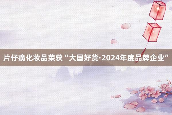 片仔癀化妆品荣获“大国好货·2024年度品牌企业”