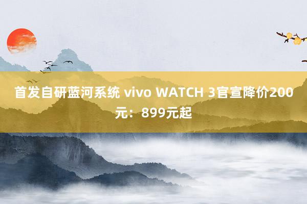 首发自研蓝河系统 vivo WATCH 3官宣降价200元：899元起