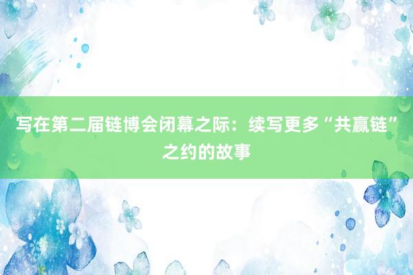 写在第二届链博会闭幕之际：续写更多“共赢链”之约的故事