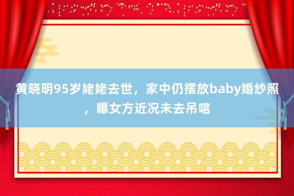 黄晓明95岁姥姥去世，家中仍摆放baby婚纱照，曝女方近况未去吊唁