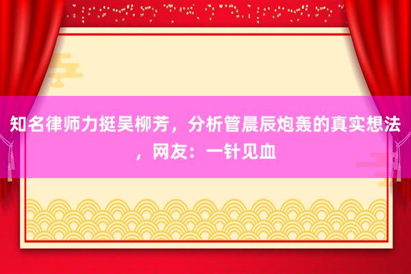 知名律师力挺吴柳芳，分析管晨辰炮轰的真实想法，网友：一针见血