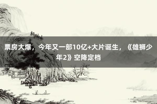 票房大爆，今年又一部10亿+大片诞生，《雄狮少年2》空降定档