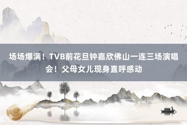 场场爆满！TVB前花旦钟嘉欣佛山一连三场演唱会！父母女儿现身直呼感动