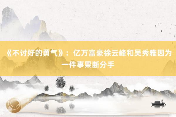 《不讨好的勇气》：亿万富豪徐云峰和吴秀雅因为一件事果断分手