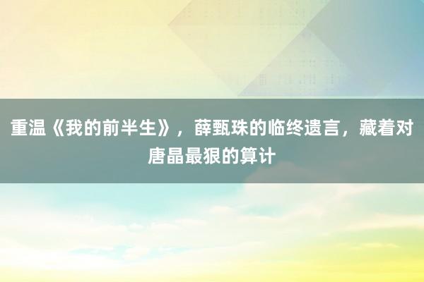 重温《我的前半生》，薛甄珠的临终遗言，藏着对唐晶最狠的算计