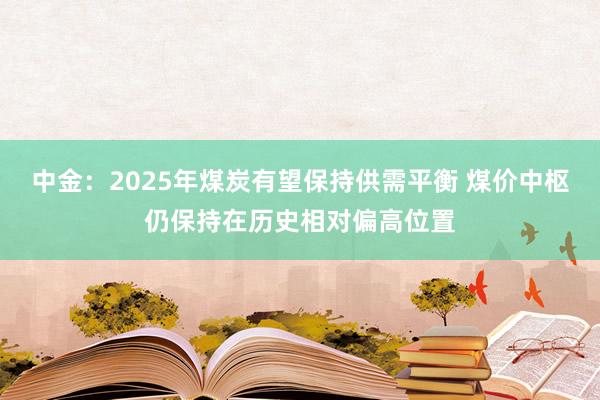 中金：2025年煤炭有望保持供需平衡 煤价中枢仍保持在历史相对偏高位置