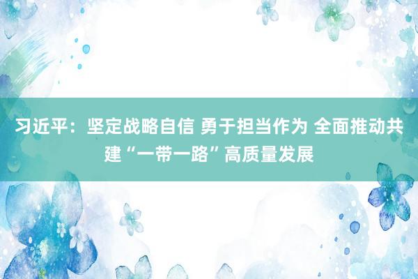 习近平：坚定战略自信 勇于担当作为 全面推动共建“一带一路”高质量发展