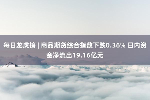 每日龙虎榜 | 商品期货综合指数下跌0.36% 日内资金净流出19.16亿元