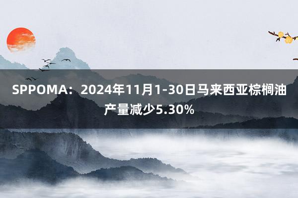 SPPOMA：2024年11月1-30日马来西亚棕榈油产量减少5.30%