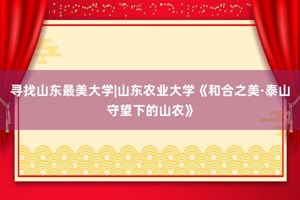 寻找山东最美大学|山东农业大学《和合之美·泰山守望下的山农》