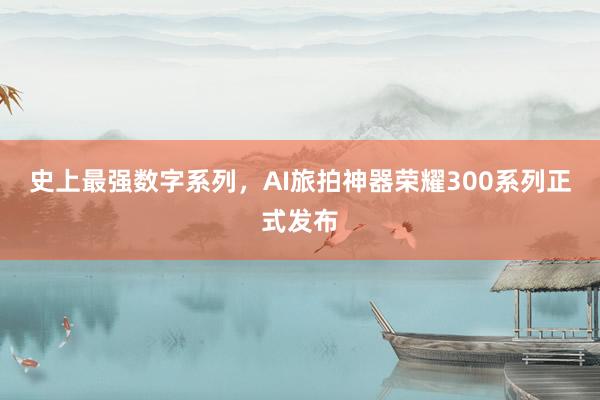 史上最强数字系列，AI旅拍神器荣耀300系列正式发布