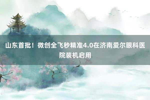 山东首批！微创全飞秒精准4.0在济南爱尔眼科医院装机启用