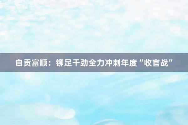 自贡富顺：铆足干劲全力冲刺年度“收官战”