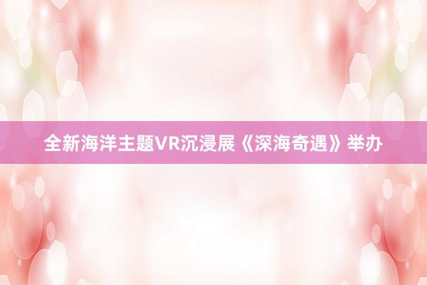 全新海洋主题VR沉浸展《深海奇遇》举办