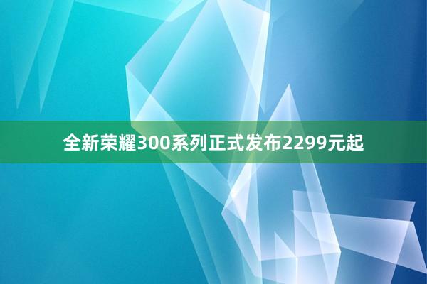 全新荣耀300系列正式发布2299元起