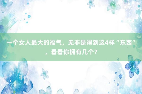 一个女人最大的福气，无非是得到这4样“东西”，看看你拥有几个？