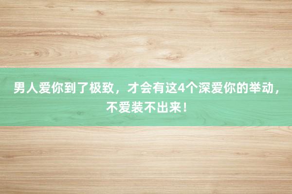 男人爱你到了极致，才会有这4个深爱你的举动，不爱装不出来！