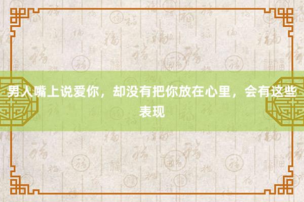 男人嘴上说爱你，却没有把你放在心里，会有这些表现