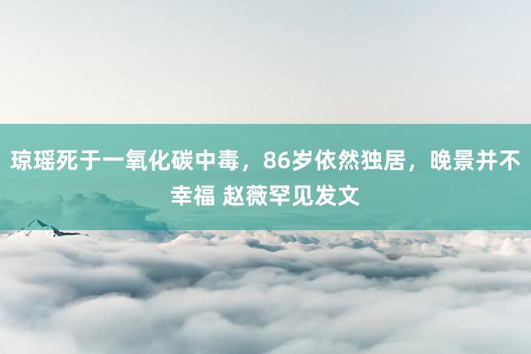 琼瑶死于一氧化碳中毒，86岁依然独居，晚景并不幸福 赵薇罕见发文