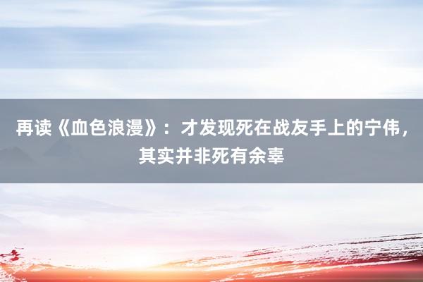 再读《血色浪漫》：才发现死在战友手上的宁伟，其实并非死有余辜