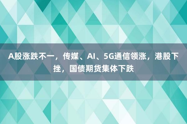 A股涨跌不一，传媒、AI、5G通信领涨，港股下挫，国债期货集体下跌