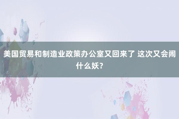 美国贸易和制造业政策办公室又回来了 这次又会闹什么妖？