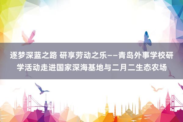 逐梦深蓝之路 研享劳动之乐——青岛外事学校研学活动走进国家深海基地与二月二生态农场