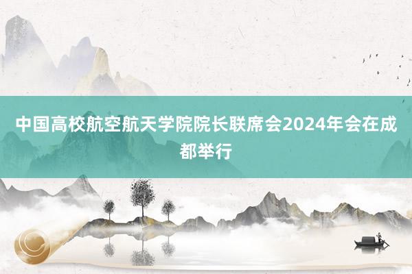 中国高校航空航天学院院长联席会2024年会在成都举行