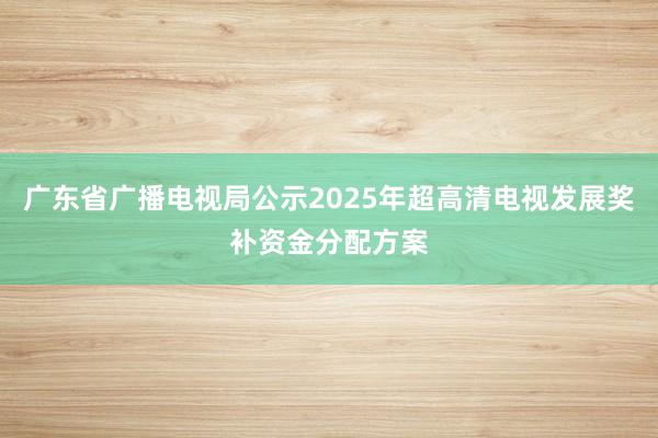 广东省广播电视局公示2025年超高清电视发展奖补资金分配方案