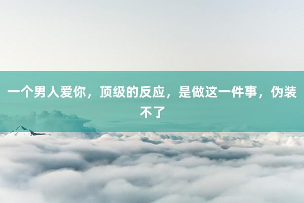 一个男人爱你，顶级的反应，是做这一件事，伪装不了