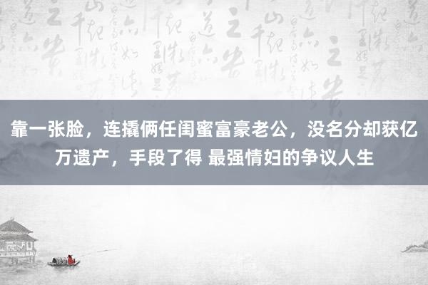 靠一张脸，连撬俩任闺蜜富豪老公，没名分却获亿万遗产，手段了得 最强情妇的争议人生