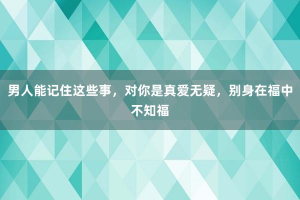 男人能记住这些事，对你是真爱无疑，别身在福中不知福