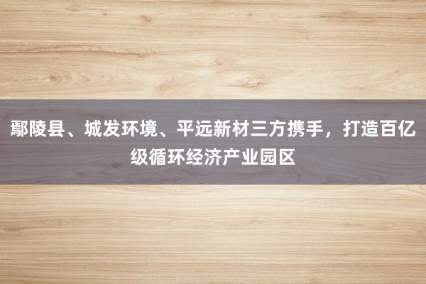 鄢陵县、城发环境、平远新材三方携手，打造百亿级循环经济产业园区