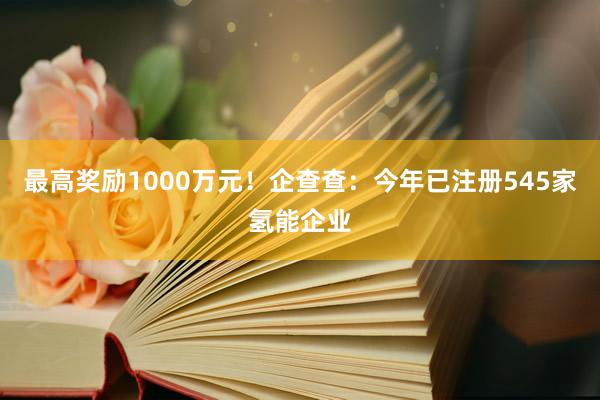 最高奖励1000万元！企查查：今年已注册545家氢能企业