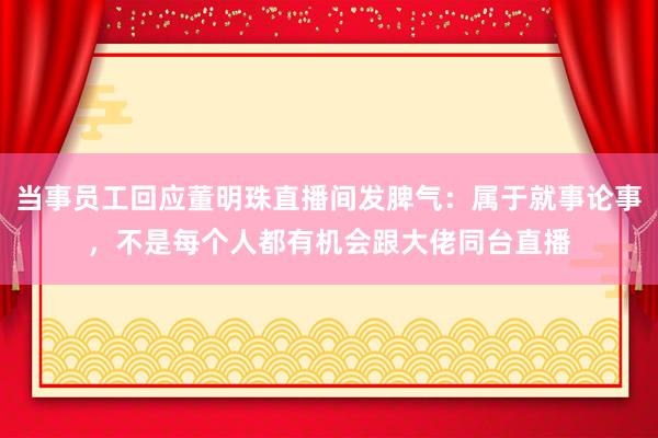 当事员工回应董明珠直播间发脾气：属于就事论事，不是每个人都有机会跟大佬同台直播