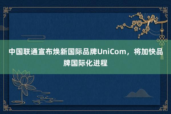 中国联通宣布焕新国际品牌UniCom，将加快品牌国际化进程