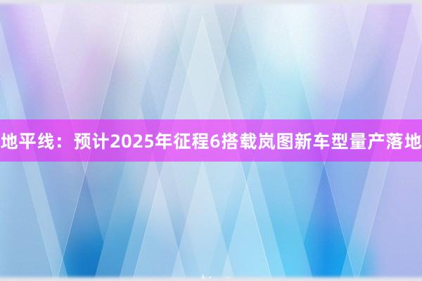 地平线：预计2025年征程6搭载岚图新车型量产落地