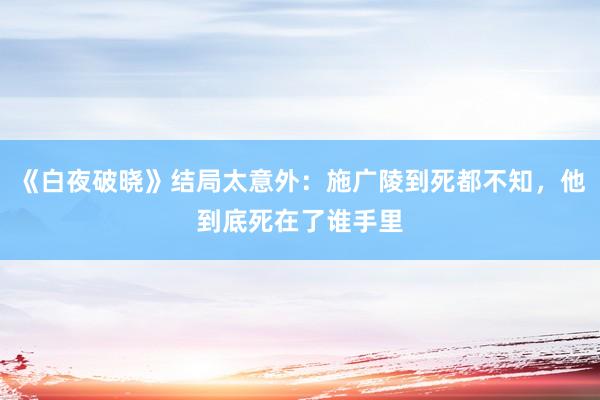 《白夜破晓》结局太意外：施广陵到死都不知，他到底死在了谁手里