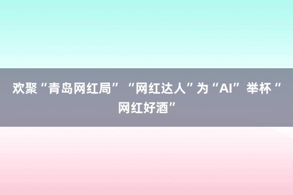 欢聚“青岛网红局” “网红达人”为“AI” 举杯“网红好酒”