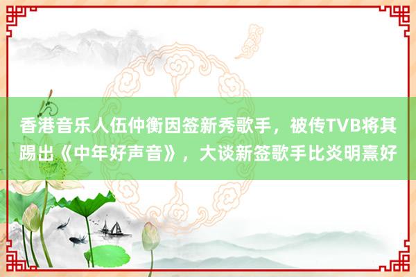 香港音乐人伍仲衡因签新秀歌手，被传TVB将其踢出《中年好声音》，大谈新签歌手比炎明熹好