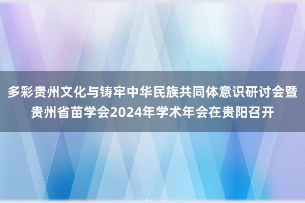 多彩贵州文化与铸牢中华民族共同体意识研讨会暨贵州省苗学会2024年学术年会在贵阳召开