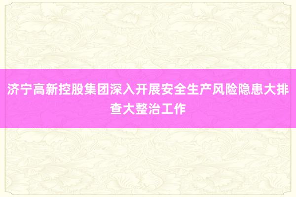 济宁高新控股集团深入开展安全生产风险隐患大排查大整治工作