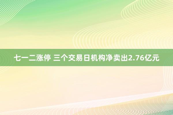 七一二涨停 三个交易日机构净卖出2.76亿元