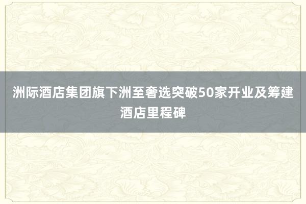 洲际酒店集团旗下洲至奢选突破50家开业及筹建酒店里程碑